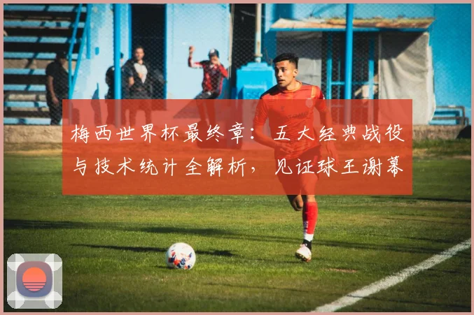 梅西世界杯最终章：五大经典战役与技术统计全解析，见证球王谢幕
