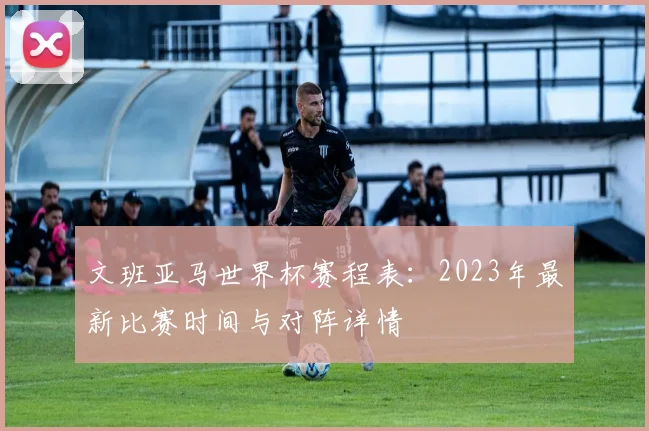 文班亚马世界杯赛程表：2023年最新比赛时间与对阵详情