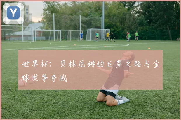 世界杯：贝林厄姆的巨星之路与金球奖争夺战