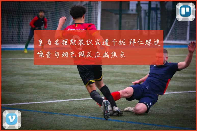皇马名宿默哀仪式遭干扰 拜仁球迷噪音与姆巴佩反应成焦点