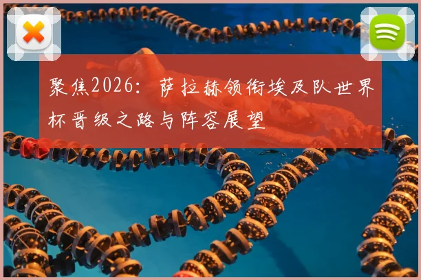 聚焦2026：萨拉赫领衔埃及队世界杯晋级之路与阵容展望