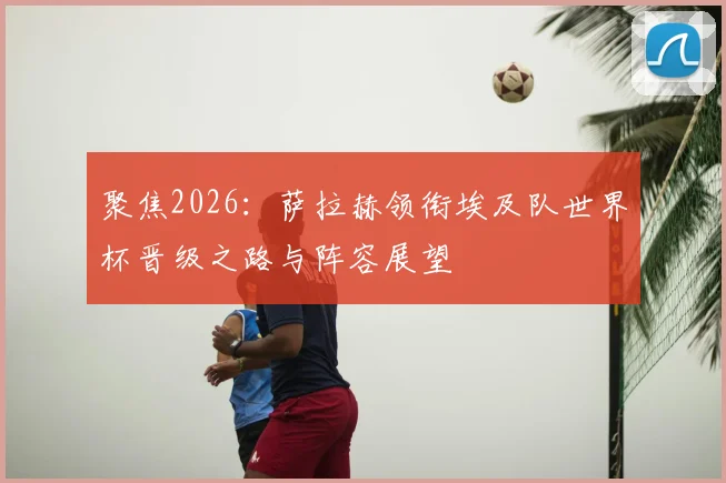 聚焦2026：萨拉赫领衔埃及队世界杯晋级之路与阵容展望