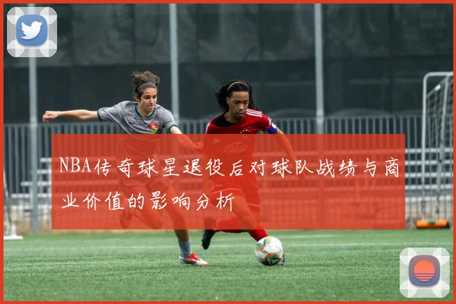 NBA传奇球星退役后对球队战绩与商业价值的影响分析