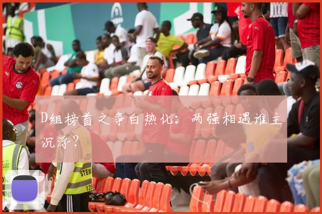 D组榜首之争白热化：两强相遇谁主沉浮？