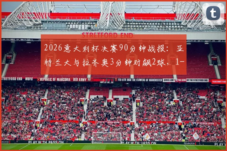 2026意大利杯决赛90分钟战报：亚特兰大与拉齐奥3分钟对飙2球，1-1惊险进入加时赛详解