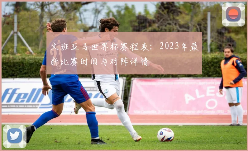 文班亚马世界杯赛程表：2023年最新比赛时间与对阵详情
