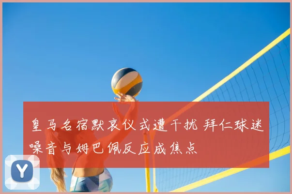 皇马名宿默哀仪式遭干扰 拜仁球迷噪音与姆巴佩反应成焦点